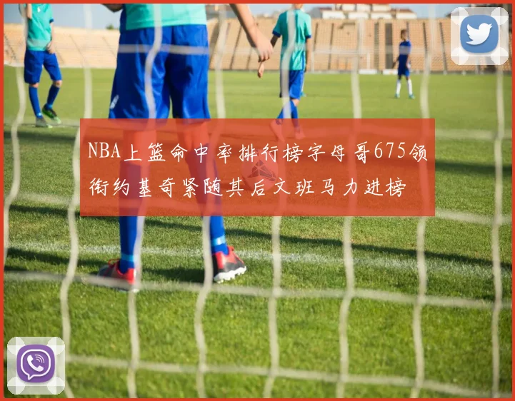 NBA上篮命中率排行榜字母哥675领衔约基奇紧随其后文班马力进榜