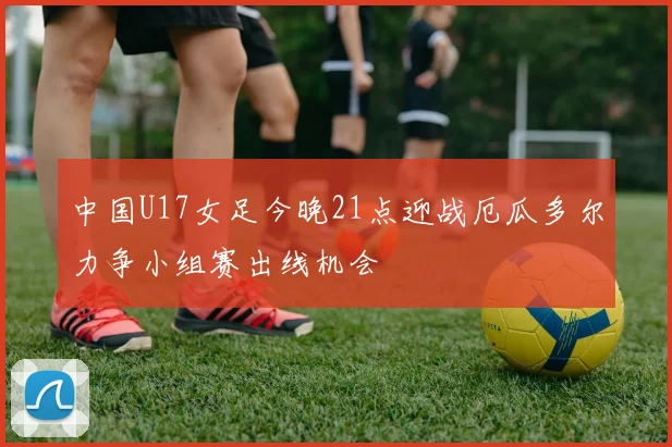 中国U17女足今晚21点迎战厄瓜多尔力争小组赛出线机会