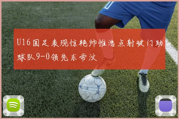U16国足表现惊艳帅惟浩点射破门助球队9-0领先东帝汶