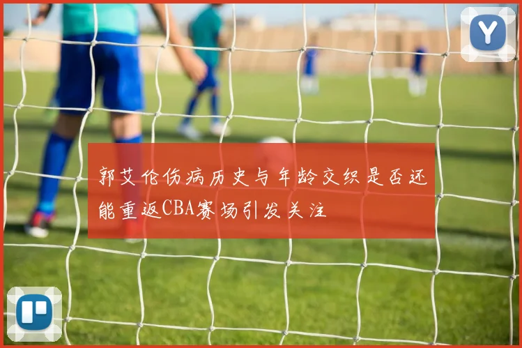 郭艾伦伤病历史与年龄交织是否还能重返CBA赛场引发关注