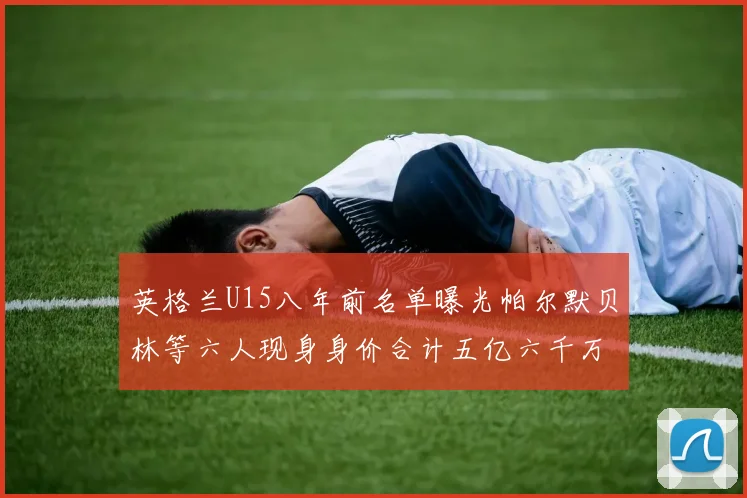 英格兰U15八年前名单曝光帕尔默贝林等六人现身身价合计五亿六千万