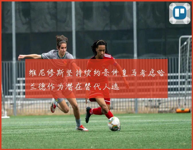 维尼修斯坚持续约条件皇马考虑哈兰德作为潜在替代人选