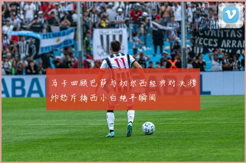 马卡回顾巴萨与切尔西经典对决穆帅怒斥梅西小白绝平瞬间