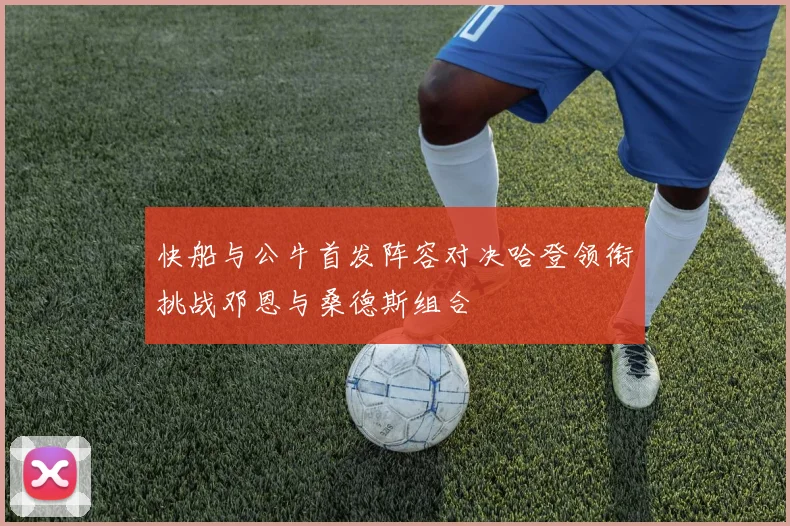 快船与公牛首发阵容对决哈登领衔挑战邓恩与桑德斯组合