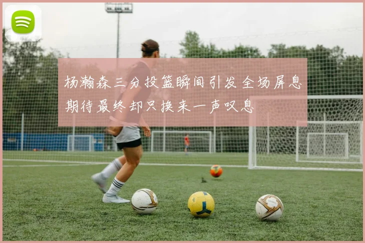杨瀚森三分投篮瞬间引发全场屏息期待最终却只换来一声叹息