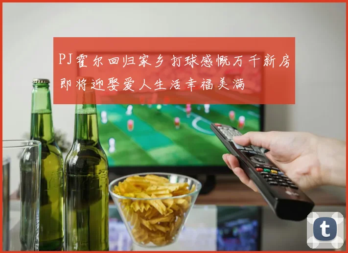 PJ霍尔回归家乡打球感慨万千新房即将迎娶爱人生活幸福美满
