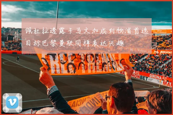 佩杜拉透露卡马文加成利物浦首选目标巴黎曼联同样表达兴趣
