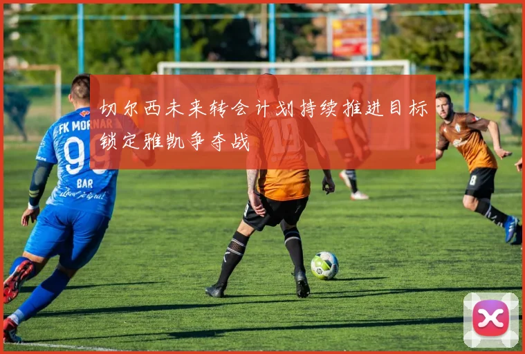 切尔西未来转会计划持续推进目标锁定雅凯争夺战