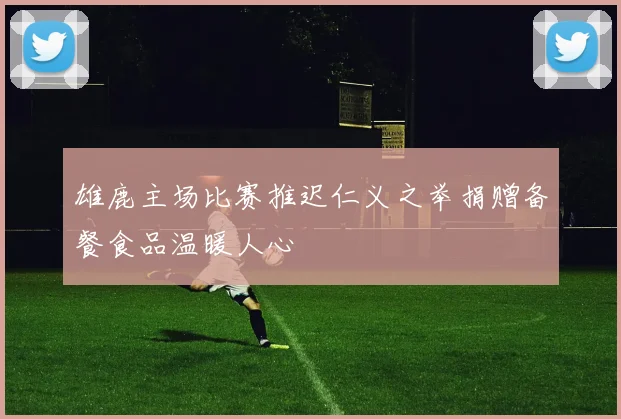雄鹿主场比赛推迟仁义之举捐赠备餐食品温暖人心