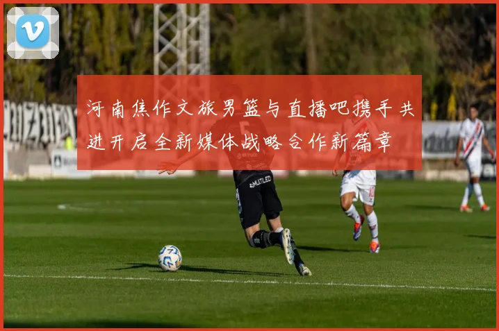 河南焦作文旅男篮与直播吧携手共进开启全新媒体战略合作新篇章
