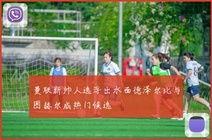 曼联新帅人选浮出水面德泽尔比与图赫尔成热门候选