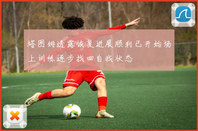 塔图姆透露恢复进展顺利已开始场上训练逐步找回自我状态