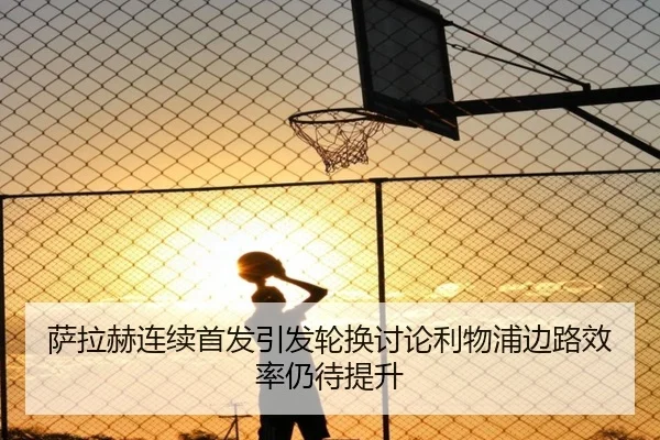萨拉赫连续首发引发轮换讨论利物浦边路效率仍待提升（3377Sports）